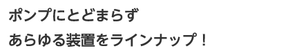 ポンプにとどまらずあらゆる装置をラインナップ!