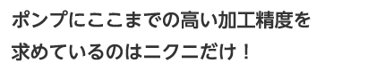ポンプにここまでの高い加工精度を求めているのはニクニだけ!